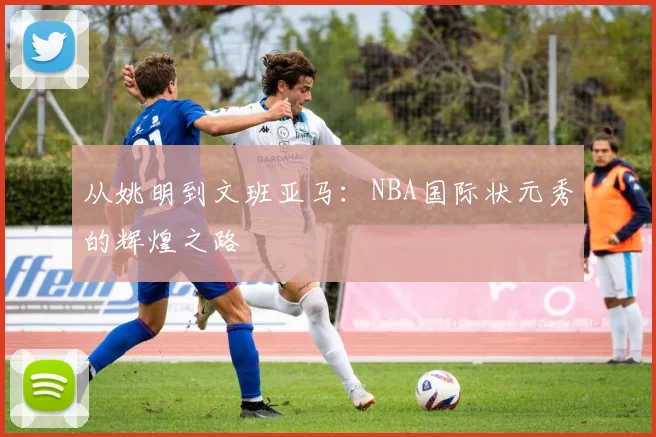 从姚明到文班亚马:NBA国际状元秀的辉煌之路