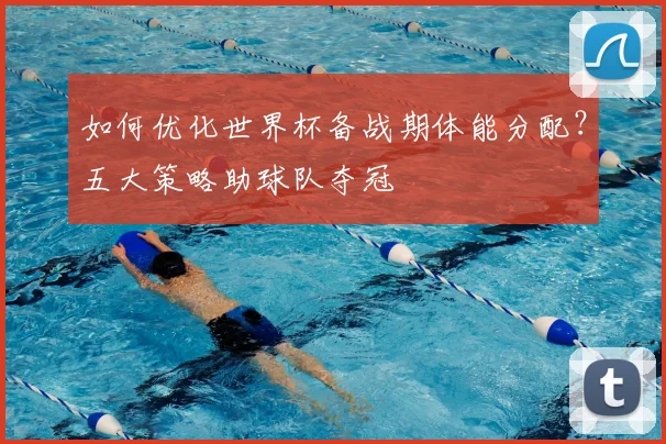 如何优化世界杯备战期体能分配？五大策略助球队夺冠